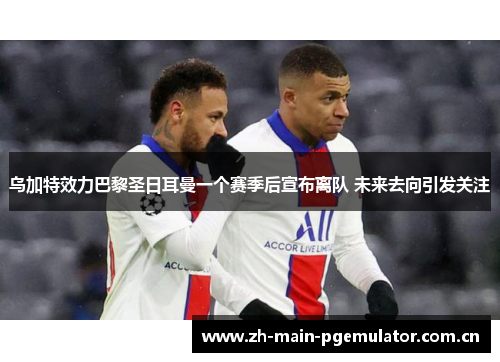 乌加特效力巴黎圣日耳曼一个赛季后宣布离队 未来去向引发关注 乌加特效力巴黎圣日耳曼一个赛季后宣布离队 未来去向引发关注